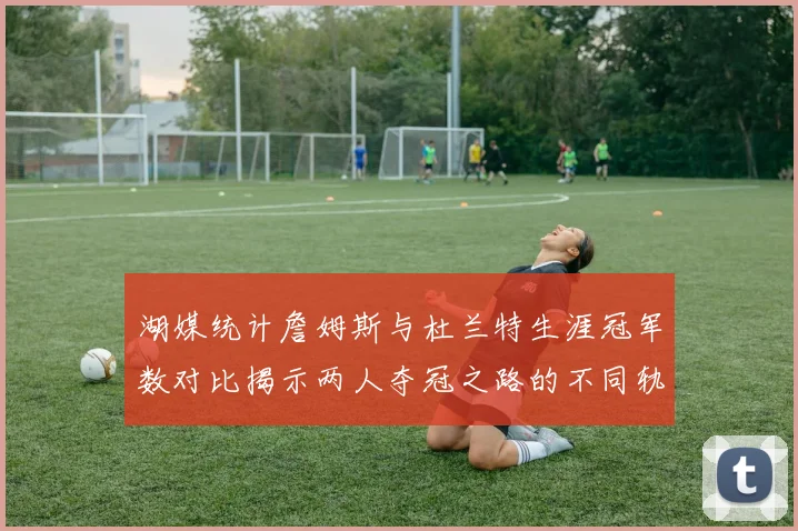 湖媒统计詹姆斯与杜兰特生涯冠军数对比揭示两人夺冠之路的不同轨迹