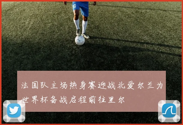 法国队主场热身赛迎战北爱尔兰为世界杯备战启程前往里尔