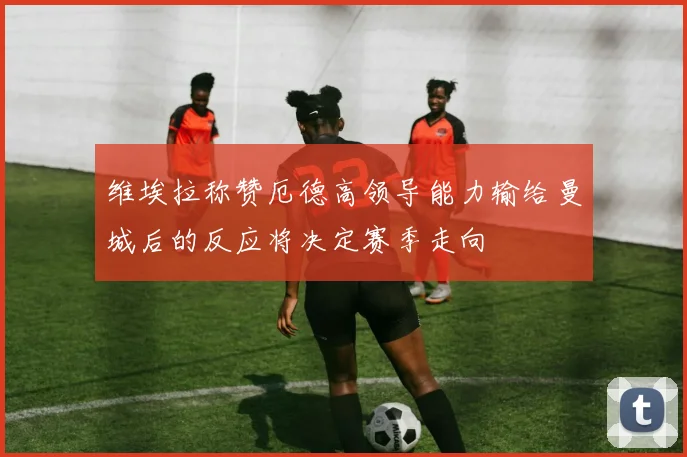 维埃拉称赞厄德高领导能力输给曼城后的反应将决定赛季走向