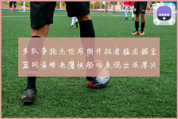 多队争抢杰伦布朗开拓者猛龙掘金篮网黄蜂老鹰快船均表现出浓厚兴趣