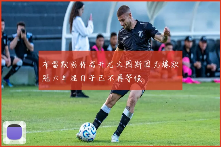 布雷默或将离开尤文图斯因无缘欧冠六年混日子已不再等候