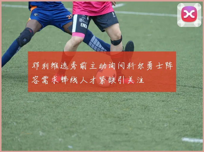 邓利维选秀前主动询问科尔勇士阵容需求锋线人才紧缺引关注