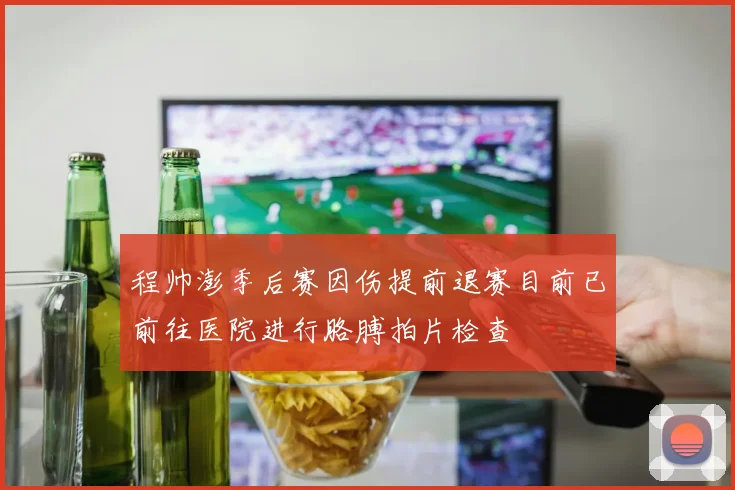 程帅澎季后赛因伤提前退赛目前已前往医院进行胳膊拍片检查