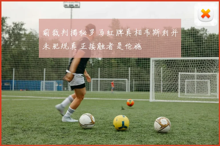 前裁判揭秘罗马红牌真相韦斯利并未犯规真正接触者是伦施
