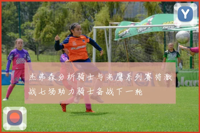杰弗森分析骑士与老鹰系列赛将激战七场助力骑士备战下一轮