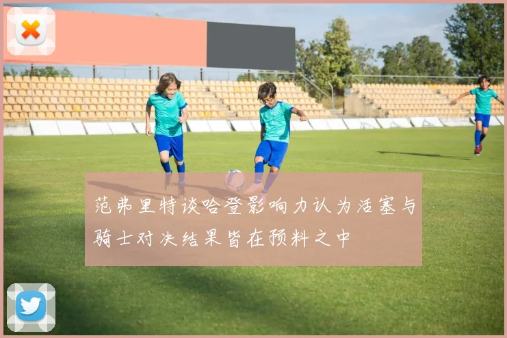 范弗里特谈哈登影响力认为活塞与骑士对决结果皆在预料之中