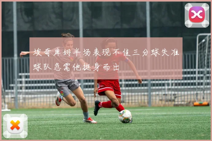 埃奇库姆半场表现不佳三分球失准球队急需他挺身而出