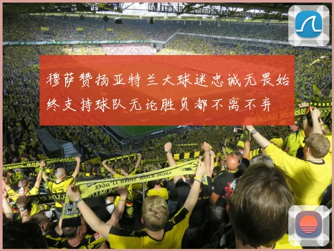 穆萨赞扬亚特兰大球迷忠诚无畏始终支持球队无论胜负都不离不弃