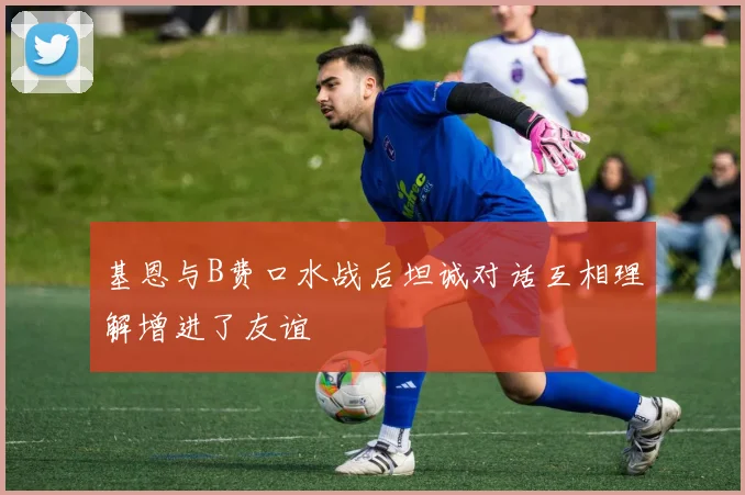 基恩与B费口水战后坦诚对话互相理解增进了友谊