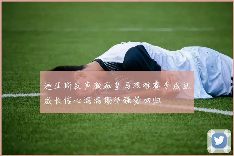 迪亚斯发声激励皇马艰难赛季成就成长信心满满期待强势回归