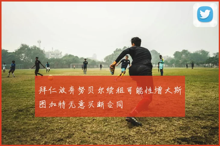 拜仁放弃努贝尔续租可能性增大斯图加特无意买断合同