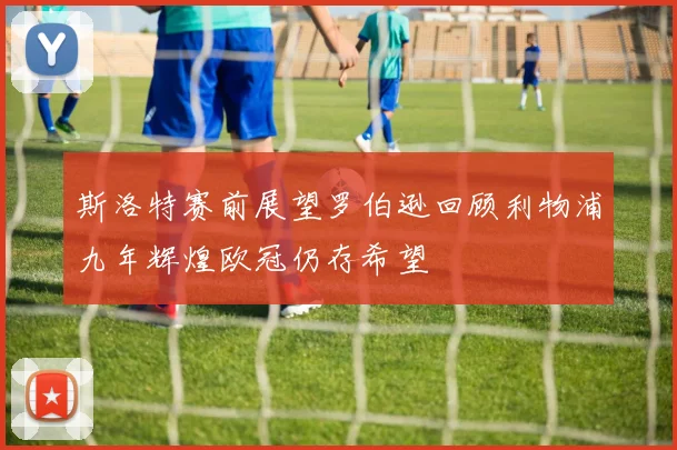 斯洛特赛前展望罗伯逊回顾利物浦九年辉煌欧冠仍存希望