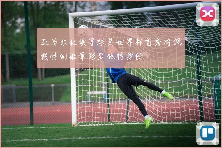 亚马尔杜埃等球员世界杯首秀将佩戴特制徽章彰显独特身份