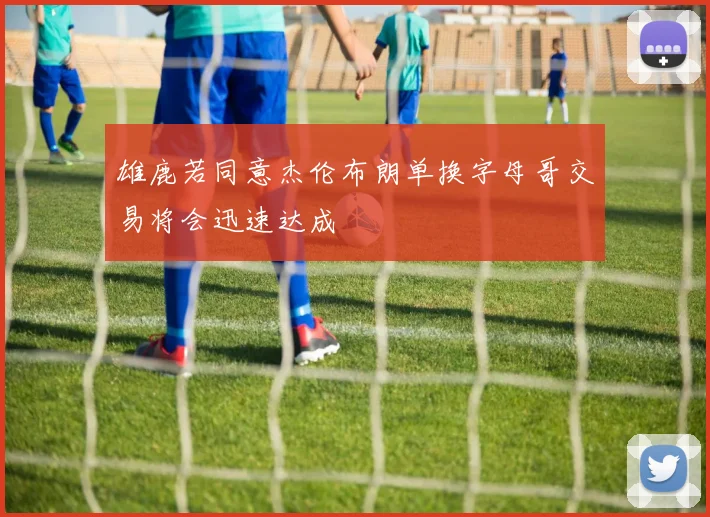 雄鹿若同意杰伦布朗单换字母哥交易将会迅速达成