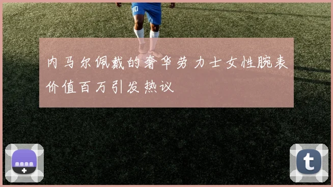 内马尔佩戴的奢华劳力士女性腕表价值百万引发热议
