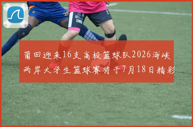 莆田迎来16支高校篮球队2026海峡两岸大学生篮球赛将于7月18日精彩开幕
